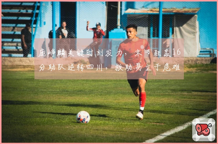 庞峥麟关键时刻发力，末节狂轰16分助队逆转四川，救助易立于危难！