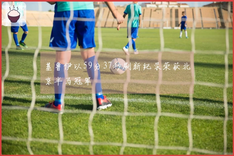 基鲁伊以59分37秒刷新纪录荣获北京半马冠军