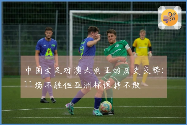 中国女足对澳大利亚的历史交锋：11场不胜但亚洲杯保持不败