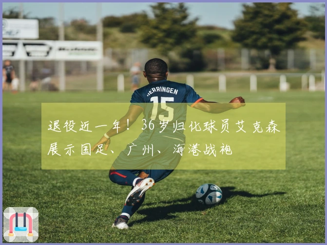 退役近一年！36岁归化球员艾克森展示国足、广州、海港战袍