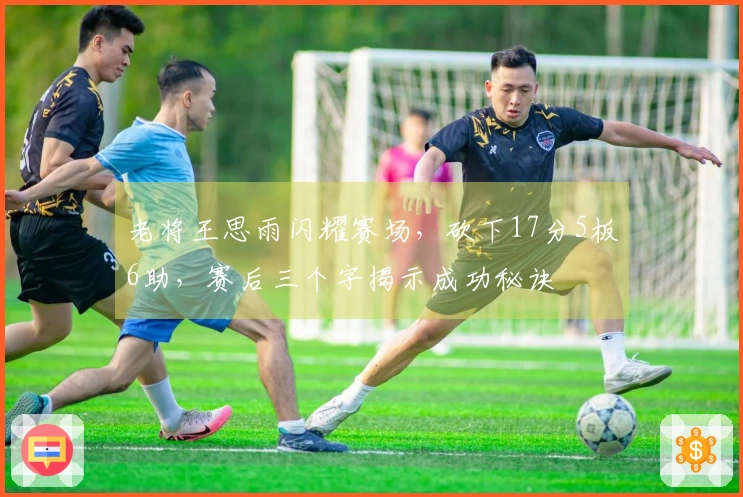 老将王思雨闪耀赛场，砍下17分5板6助，赛后三个字揭示成功秘诀