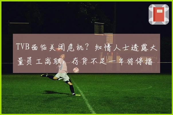 TVB面临关闭危机？知情人士透露大量员工离职，存货不足一年将停播剧集