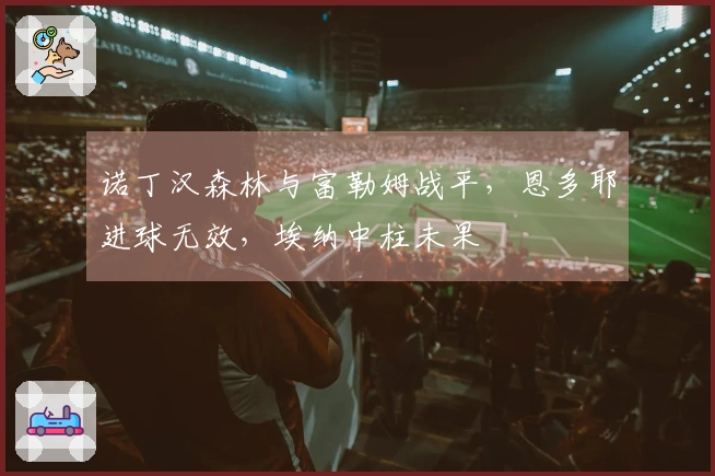 诺丁汉森林与富勒姆战平，恩多耶进球无效，埃纳中柱未果