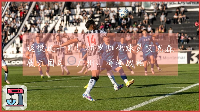 退役近一年！36岁归化球员艾克森展示国足、广州、海港战袍