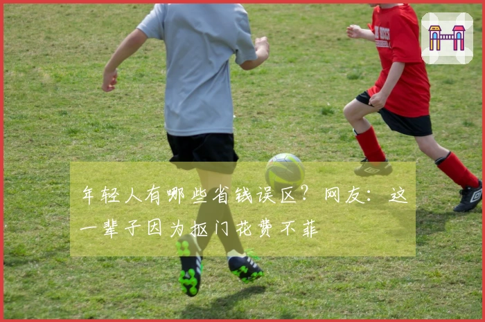 年轻人有哪些省钱误区？网友：这一辈子因为抠门花费不菲