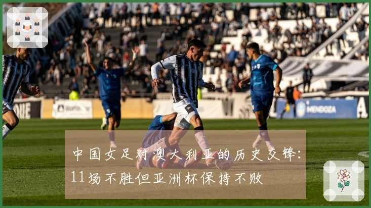 中国女足对澳大利亚的历史交锋：11场不胜但亚洲杯保持不败