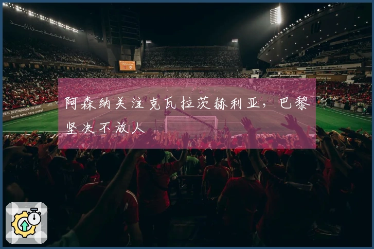 阿森纳关注克瓦拉茨赫利亚，巴黎坚决不放人